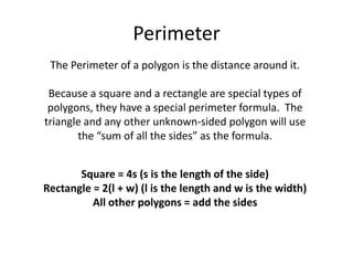 PerimeterThe Perimeter of a polygon is the distance around it.Because a square and a rectangle are special types of polygons, they have a special perimeter formula.  The triangle and any other unknown-sided polygon will use the “sum of all the sides” as the formula.Square = 4s (s is the length of the side)Rectangle = 2(l + w) (l is the length and w is the width)All other polygons = add the sides