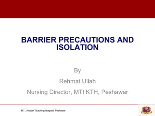 MTI, Khyber Teaching Hospital, Peshawar
BARRIER PRECAUTIONS AND
ISOLATION
By
Rehmat Ullah
Nursing Director, MTI KTH, Peshawar
 
