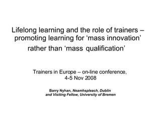 Lifelong learning and the role of trainers – promoting learning for ‘mass innovation’ rather than ‘mass   qualification’   Trainers in Europe – on-line conference,  4-5 Nov 2008 Barry Nyhan,  Neamhspleach ,  Dublin  and Visiting Fellow, University of Bremen 