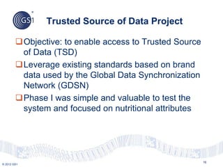 © 2012 GS1
Objective: to enable access to Trusted Source
of Data (TSD)
Leverage existing standards based on brand
data used by the Global Data Synchronization
Network (GDSN)
Phase I was simple and valuable to test the
system and focused on nutritional attributes
Trusted Source of Data Project
16
 