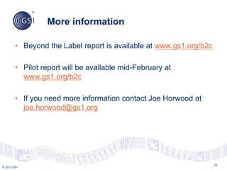 © 2012 GS1
More information
23
• Beyond the Label report is available at www.gs1.org/b2c
• Pilot report will be available mid-February at
www.gs1.org/b2c
• If you need more information contact Joe Horwood at
joe.horwood@gs1.org
 