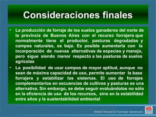 Consideraciones finales
• La producción de forraje de los suelos ganaderos del norte de
  la provincia de Buenos Aires con el recurso forrajero que
  normalmente tiene el productor, pasturas degradadas y
  campos naturales, es bajo. Es posible aumentarla con la
  incorporación de nuevas alternativas de especies y manejo,
  pero sigue siendo menor respecto a las pasturas de suelos
  agrícolas
• La posibilidad de usar campos de mayor aptitud, aunque no
  sean de máxima capacidad de uso, permite aumentar la base
  forrajera y estabilizar los sistemas. El uso de forrajes
  complementarios en secuencias de cultivos y pasturas es una
  alternativa. Sin embargo, se debe seguir evaluándolos no sólo
  en la eficiencia de uso de los recursos, sino en la estabilidad
  entre años y la sustentabilidad ambiental

                                        Instituto Nacional de Tecnología Agropecuaria
 