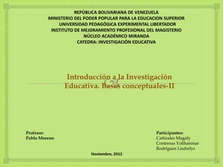 
REPÚBLICA BOLIVARIANA DE VENEZUELA
MINISTERIO DEL PODER POPULAR PARA LA EDUCACION SUPERIOR
UNIVERSIDAD PEDAGÓGICA EXPERIMENTAL LIBERTADOR
INSTITUTO DE MEJORAMIENTO PROFESIONAL DEL MAGISTERIO
NÚCLEO ACADÉMICO MIRANDA
CATEDRA: INVESTIGACIÓN EDUCATIVA
Participantes:
Cañizales Magaly
Contreras Yolihanmar
Rodríguez Lisdrelys
Profesor:
Pablo Moreno
Introducción a la Investigación
Educativa. Bases conceptuales-II
 