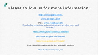 Please follow us for more information:
https://www.jpppt.com/
www.freeppt7.com
Pics: www.Pixabay.com
If you liked the presentation and want to thank, you can follow me on social
networks 
https://www.youtube.com/c/Slidesfree
https://www.instagram.com/slidesfree/
https://www.facebook.com/freeppt7/
https://www.facebook.com/groups/best.PowerPoint.templates
https://twitter.com/freeppt7_com
 