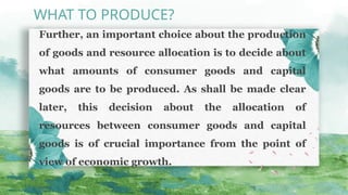 Further, an important choice about the pro­
duction
of goods and resource allocation is to decide about
what amounts of consumer goods and capital
goods are to be produced. As shall be made clear
later, this decision about the allocation of
resources between consumer goods and capital
goods is of crucial importance from the point of
view of economic growth.
WHAT TO PRODUCE?
 