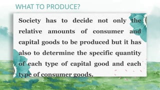 Society has to decide not only the
relative amounts of consumer and
capital goods to be pro­
duced but it has
also to determine the specific quantity
of each type of capital good and each
type of consumer goods.
WHAT TO PRODUCE?
 