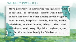 More generally, in answering the question what
goods shall be produced, society would have to
choose somehow or other among scores of goods
such as cars, hospitals, schools, houses, radios,
televisions, nuclear bombs, wheat , rice, cloth,
machinery, steel, soap, lipsticks, terylene, nylon,
etc. But this decision is only half the battle.
WHAT TO PRODUCE?
 