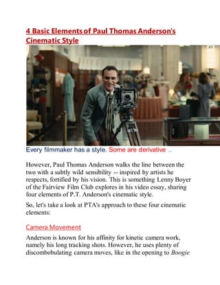 4 Basic Elements of Paul Thomas Anderson's
Cinematic Style
Every filmmaker has a style. Some are derivative ..
However, Paul Thomas Anderson walks the line between the
two with a subtly wild sensibility -- inspired by artists he
respects, fortified by his vision. This is something Lenny Boyer
of the Fairview Film Club explores in his video essay, sharing
four elements of P.T. Anderson's cinematic style.
So, let's take a look at PTA's approach to these four cinematic
elements:
Camera Movement
Anderson is known for his affinity for kinetic camera work,
namely his long tracking shots. However, he uses plenty of
discombobulating camera moves, like in the opening to Boogie
 