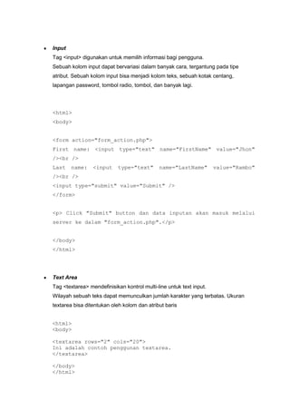 Input
Tag <input> digunakan untuk memilih informasi bagi pengguna.
Sebuah kolom input dapat bervariasi dalam banyak cara, tergantung pada tipe
atribut. Sebuah kolom input bisa menjadi kolom teks, sebuah kotak centang,
lapangan password, tombol radio, tombol, dan banyak lagi.
<html>
<body>
<form action="form_action.php">
First name: <input type="text" name="FirstName" value="Jhon"
/><br />
Last name: <input type="text" name="LastName" value="Rambo"
/><br />
<input type="submit" value="Submit" />
</form>
<p> Click "Submit" button dan data inputan akan masuk melalui
server ke dalam "form_action.php".</p>
</body>
</html>
Text Area
Tag <textarea> mendefinisikan kontrol multi-line untuk text input.
Wilayah sebuah teks dapat memunculkan jumlah karakter yang terbatas. Ukuran
textarea bisa ditentukan oleh kolom dan atribut baris
<html>
<body>
<textarea rows="2" cols="20">
Ini adalah contoh penggunan textarea.
</textarea>
</body>
</html>
 