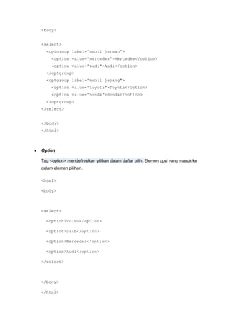 <body>
<select>
<optgroup label="mobil jerman">
<option value="mercedes">Mercedes</option>
<option value="audi">Audi</option>
</optgroup>
<optgroup label="mobil jepang">
<option value="toyota">Toyota</option>
<option value="honda">Honda</option>
</optgroup>
</select>
</body>
</html>
Option
Tag <option> mendefinisikan pilihan dalam daftar pilih. Elemen opsi yang masuk ke
dalam elemen pilihan.
<html>
<body>
<select>
<option>Volvo</option>
<option>Saab</option>
<option>Mercedes</option>
<option>Audi</option>
</select>
</body>
</html>
 