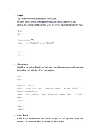 Button
Tag <button> mendefinisikan sebuah tombol push.
Di dalam elemen tombol Anda dapat memasukkan konten, seperti teks atau
gambar. Ini adalah perbedaan antara unsur dan tombol dibuat dengan elemen input.
<html>
<body>
<form action="">
<input type="button" value="Enter">
</form>
</body>
</html>
Checkboxes
Checkbox merupakan fungsi input data yang membolehkan user memilih satu atau
lebih pilihan dari sejumlah pilihan yang terbatas.
<html>
<body>
<form action="">
<input type="checkbox" name="kendaraan" value="Sepeda" />
Sepeda gunung<br />
<input type="checkbox" name="kendaraan" value="Mobil" /> Mobil
Sport
</form>
</body>
</html>
Radio Button
Radio Button membolehkan user memilih hanya satu dari sejumlah pilihan yang
terbatas. Cara membuat Radio Button dengan HTML adalah :
 