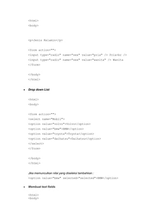 <html>
<body>
<p>Jenis Kelamin</p>
<form action="">
<input type="radio" name="sex" value="pria" /> Pria<br />
<input type="radio" name="sex" value="wanita" /> Wanita
</form>
</body>
</html>
Drop down List
<html>
<body>
<form action="">
<select name="Mobil">
<option value="volvo">Volvo</option>
<option value="bmw">BMW</option>
<option value="toyota">Toyota</option>
<option value="daihatsu">Daihatsu</option>
</select>
</form>
</body>
</html>
Jika memunculkan nilai yang diseleksi tambahkan :
<option value="bmw" selected="selected">BMW</option>
Membuat text fields
<html>
<body>
 