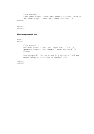 <form action="">
First name: <input type="text" name="firstname" /><br />
Last name: <input type="text" name="lastname" />
</form>
</body>
</html>
Membuat password field
<html>
<body>
<form action="">
Username: <input type="text" name="user" /><br />
Password: <input type="password" name="password" />
</form>
<p><b>Note:</b> The characters in a password field are
masked (shown as asterisks or circles).</p>
</body>
</html>
 