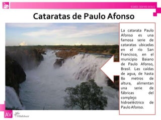 Cataratas de Paulo Afonso
La catarata Paulo
Afonso es una
famosa serie de
cataratas ubicadas
en el río San
Francisco, en el
municipio Baiano
de Paulo Afonso,
Brasil. Las caídas
de agua, de hasta
80 metros de
altura, alimentan
una serie de
fábricas del
complejo
hidroeléctrico de
Paulo Afonso.
 