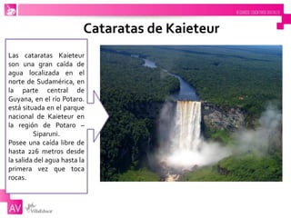Cataratas de Kaieteur
Las cataratas Kaieteur
son una gran caída de
agua localizada en el
norte de Sudamérica, en
la parte central de
Guyana, en el río Potaro.
está situada en el parque
nacional de Kaieteur en
la región de Potaro –
Siparuni.
Posee una caída libre de
hasta 226 metros desde
la salida del agua hasta la
primera vez que toca
rocas.
 
