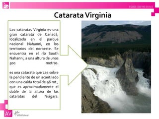 CatarataVirginia
Las cataratas Virginia es una
gran catarata de Canadá,
localizada en el parque
nacional Nahanni, en los
territorios del noroeste. Se
encuentra en el río South
Nahanni, a una altura de unos
500 metros.
es una catarata que cae sobre
la pendiente de un acantilado
con una caída total de 96 mt.,
que es aproximadamente el
doble de la altura de las
cataratas del Niágara.
 