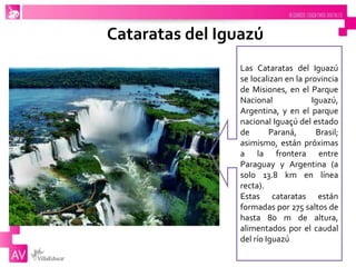 Cataratas del Iguazú
Las Cataratas del Iguazú
se localizan en la provincia
de Misiones, en el Parque
Nacional Iguazú,
Argentina, y en el parque
nacional Iguaçú del estado
de Paraná, Brasil;
asimismo, están próximas
a la frontera entre
Paraguay y Argentina (a
solo 13.8 km en línea
recta).
Estas cataratas están
formadas por 275 saltos de
hasta 80 m de altura,
alimentados por el caudal
del río Iguazú
 