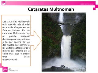 Cataratas Multnomah
Las Cataratas Multnomah
es la cascada más alta del
estado de Oregón en los
Estados Unidos. En las
cataratas Multnomah hay
un puente peatonal
(benson pasarela), ubicado
justo por encima de los
dos niveles que permite a
los visitantes atravesar 105
metros por encima de la
caída más baja y ofrece
unas vistas
espectaculares.
 
