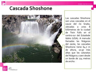 Cascada Shoshone
Las cascadas Shoshone
son unas cascadas en el
cauce del río Snake,
ubicadas a unos 8
kilómetros de la ciudad
de Twin Falls en el
centro-sur del Estadode
Idaho (USA). A menudo
llamadas las Niágaras
del oeste, las cascadas
Shoshone tiene 64.7 m
de altura, 10.97 más
altas que las cataratas
del Niágara y caen desde
un borde de 274 metros
de ancho.
 