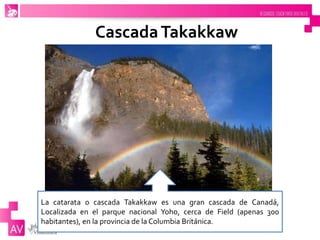 CascadaTakakkaw
La catarata o cascada Takakkaw es una gran cascada de Canadá,
Localizada en el parque nacional Yoho, cerca de Field (apenas 300
habitantes), en la provincia de la Columbia Británica.
 