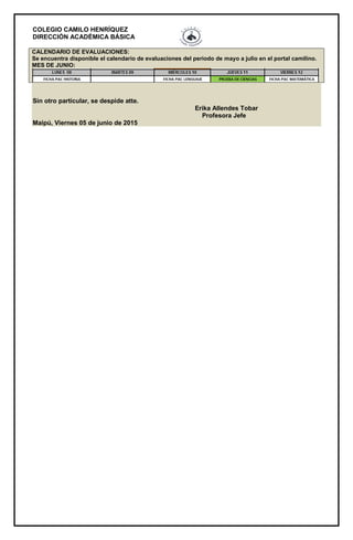 COLEGIO CAMILO HENRÍQUEZ
DIRECCIÓN ACADÉMICA BÁSICA
CALENDARIO DE EVALUACIONES:
Se encuentra disponible el calendario de evaluaciones del periodo de mayo a julio en el portal camilino.
MES DE JUNIO:
Sin otro particular, se despide atte.
Erika Allendes Tobar
Profesora Jefe
Maipú, Viernes 05 de junio de 2015
 