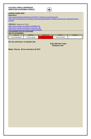 COLEGIO CAMILO HENRÍQUEZ
DIRECCIÓN ACADÉMICA BÁSICA
¡QUIERO SABER MÁS!
Matemática
https://luisamariaarias.wordpress.com/2012/11/16/jugar-con-las-fracciones/
http://www.mundoprimaria.com/juegos-matematicas/actividades-medidas-longitud-peso-capacidad-tiempo-
primaria
CIENCIAS: Capas de la Tierra
https://www.youtube.com/watch?v=DsKBiD-yi4s
https://www.youtube.com/watch?v=tg-ALy8v_qM
https://www.youtube.com/watch?v=xfDzOLXbGG8
CALENDARIO DE EVALUACIONES:
MES DE NOVIEMBRE:
Sin otro particular, se despide atte.
Erika Allendes Tobar
Profesora Jefe
Maipú, Viernes 20 de noviembre de 2015
 