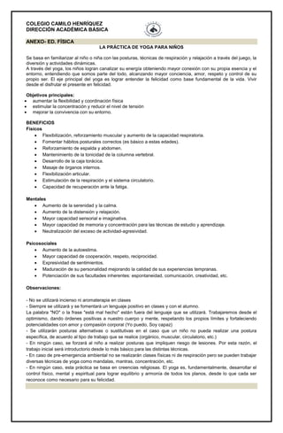 COLEGIO CAMILO HENRÍQUEZ
DIRECCIÓN ACADÉMICA BÁSICA
ANEXO- ED. FÍSICA
LA PRÁCTICA DE YOGA PARA NIÑOS
Se basa en familiarizar al niño o niña con las posturas, técnicas de respiración y relajación a través del juego, la
diversión y actividades dinámicas.
A través del yoga, los niños logran canalizar su energía obteniendo mayor conexión con su propia esencia y el
entorno, entendiendo que somos parte del todo, alcanzando mayor conciencia, amor, respeto y control de su
propio ser. El eje principal del yoga es lograr entender la felicidad como base fundamental de la vida. Vivir
desde el disfrutar el presente en felicidad.
Objetivos principales:
 aumentar la flexibilidad y coordinación física
 estimular la concentración y reducir el nivel de tensión
 mejorar la convivencia con su entorno.
BENEFICIOS
Físicos
 Flexibilización, reforzamiento muscular y aumento de la capacidad respiratoria.
 Fomentar hábitos posturales correctos (es básico a estas edades).
 Reforzamiento de espalda y abdomen.
 Mantenimiento de la tonicidad de la columna vertebral.
 Desarrollo de la caja torácica.
 Masaje de órganos internos.
 Flexibilización articular.
 Estimulación de la respiración y el sistema circulatorio.
 Capacidad de recuperación ante la fatiga.
Mentales
 Aumento de la serenidad y la calma.
 Aumento de la distensión y relajación.
 Mayor capacidad sensorial e imaginativa.
 Mayor capacidad de memoria y concentración para las técnicas de estudio y aprendizaje.
 Neutralización del exceso de actividad-agresividad.
Psicosociales
 Aumento de la autoestima.
 Mayor capacidad de cooperación, respeto, reciprocidad.
 Expresividad de sentimientos.
 Maduración de su personalidad mejorando la calidad de sus experiencias tempranas.
 Potenciación de sus facultades inherentes: espontaneidad, comunicación, creatividad, etc.
Observaciones:
- No se utilizará incienso ni aromaterapia en clases
- Siempre se utilizará y se fomentará un lenguaje positivo en clases y con el alumno.
La palabra "NO" o la frase "está mal hecho" están fuera del lenguaje que se utilizará. Trabajaremos desde el
optimismo, dando órdenes positivas a nuestro cuerpo y mente, respetando los propios límites y fortaleciendo
potencialidades con amor y compasión corporal (Yo puedo, Soy capaz)
- Se utilizarán posturas alternativas o sustitutivas en el caso que un niño no pueda realizar una postura
específica, de acuerdo al tipo de trabajo que se realice (orgánico, muscular, circulatorio, etc.)
- En ningún caso, se forzará al niño a realizar posturas que impliquen riesgo de lesiones. Por esta razón, el
trabajo inicial será introductorio desde lo más básico para las distintas técnicas.
- En caso de pre-emergencia ambiental no se realizarán clases físicas ni de respiración pero se pueden trabajar
diversas técnicas de yoga como mandalas, mantras, concentración, etc.
- En ningún caso, esta práctica se basa en creencias religiosas. El yoga es, fundamentalmente, desarrollar el
control físico, mental y espiritual para lograr equilibrio y armonía de todos los planos, desde lo que cada ser
reconoce como necesario para su felicidad.
 
