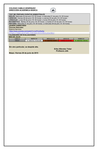 COLEGIO CAMILO HENRÍQUEZ
DIRECCIÓN ACADÉMICA BÁSICA
TEST ME PREPARO EVENTOS SEMESTRALES
INGLÉS: Miércoles 24 de junio (19: 00 horas) a miércoles 01 de julio (14: 00 horas)
CIENCIAS: Viernes 26 de junio (19: 00 horas) a viernes 03 de julio (14: 00 horas)
LENGUAJE: Lunes 29 de junio (19: 00 horas) a lunes 06 de julio (14: 00 horas)
MATEMÁTICA: Martes 30 de junio (19: 00 horas) a martes 07 22 de julio (14: 00 horas)
HISTORIA: Miércoles 01 de julio (19: 00 horas) a miércoles 08 de julio (14: 00 horas)
¡QUIERO SABER MÁS!
Ciencias Naturales:
Sistema Nervioso
https://www.youtube.com/watch?v=ocPVLdfve0w
https://www.youtube.com/watch?v=KU0j40eVWLU
CALENDARIO DE EVALUACIONES:
MES DE JULIO:
Sin otro particular, se despide atte.
Erika Allendes Tobar
Profesora Jefe
Maipú, Viernes 26 de junio de 2015
 