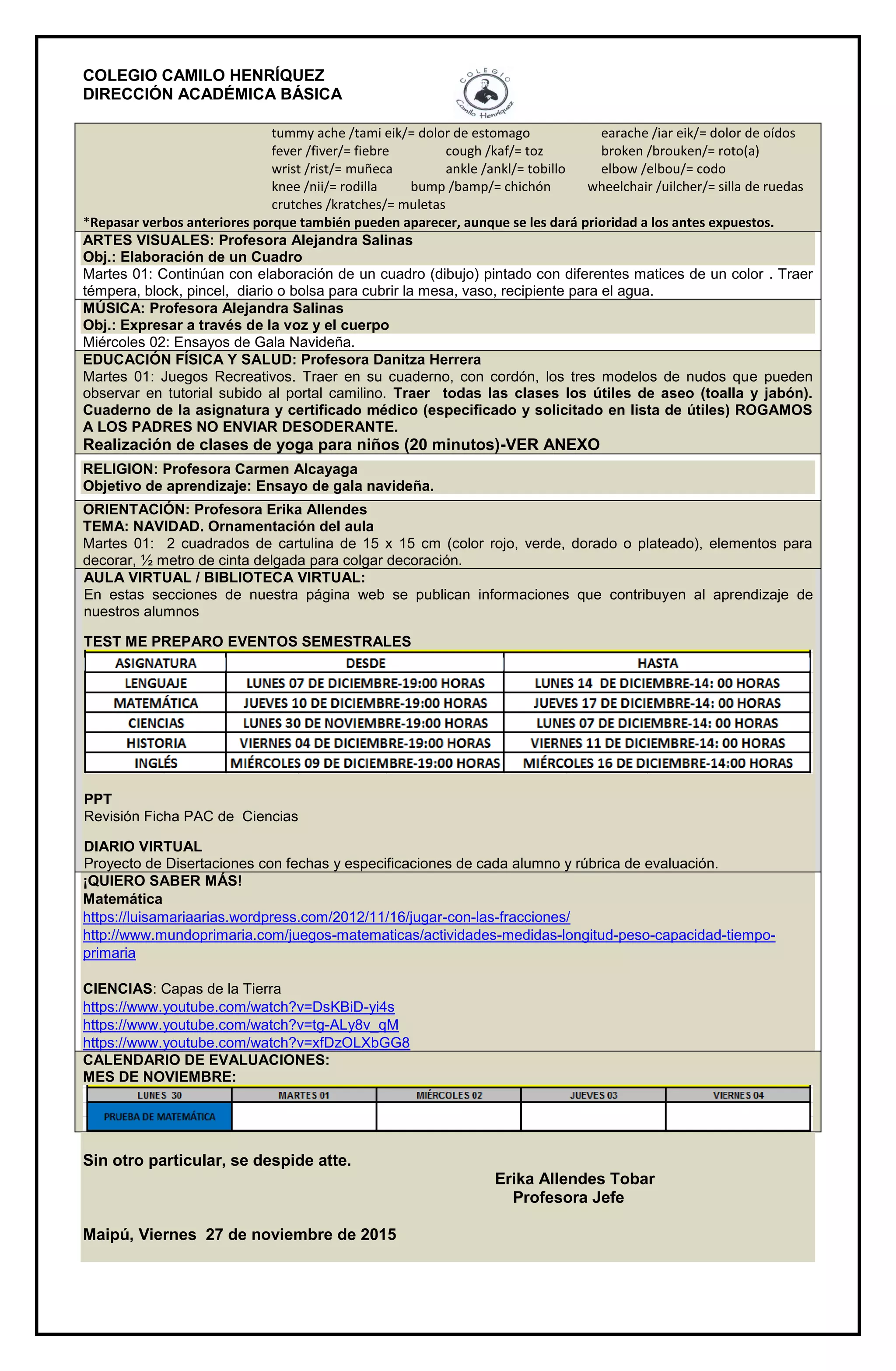 COLEGIO CAMILO HENRÍQUEZ
DIRECCIÓN ACADÉMICA BÁSICA
tummy ache /tami eik/= dolor de estomago earache /iar eik/= dolor de oídos
fever /fiver/= fiebre cough /kaf/= toz broken /brouken/= roto(a)
wrist /rist/= muñeca ankle /ankl/= tobillo elbow /elbou/= codo
knee /nii/= rodilla bump /bamp/= chichón wheelchair /uilcher/= silla de ruedas
crutches /kratches/= muletas
*Repasar verbos anteriores porque también pueden aparecer, aunque se les dará prioridad a los antes expuestos.
ARTES VISUALES: Profesora Alejandra Salinas
Obj.: Elaboración de un Cuadro
Martes 01: Continúan con elaboración de un cuadro (dibujo) pintado con diferentes matices de un color . Traer
témpera, block, pincel, diario o bolsa para cubrir la mesa, vaso, recipiente para el agua.
MÚSICA: Profesora Alejandra Salinas
Obj.: Expresar a través de la voz y el cuerpo
Miércoles 02: Ensayos de Gala Navideña.
EDUCACIÓN FÍSICA Y SALUD: Profesora Danitza Herrera
Martes 01: Juegos Recreativos. Traer en su cuaderno, con cordón, los tres modelos de nudos que pueden
observar en tutorial subido al portal camilino. Traer todas las clases los útiles de aseo (toalla y jabón).
Cuaderno de la asignatura y certificado médico (especificado y solicitado en lista de útiles) ROGAMOS
A LOS PADRES NO ENVIAR DESODERANTE.
Realización de clases de yoga para niños (20 minutos)-VER ANEXO
RELIGION: Profesora Carmen Alcayaga
Objetivo de aprendizaje: Ensayo de gala navideña.
ORIENTACIÓN: Profesora Erika Allendes
TEMA: NAVIDAD. Ornamentación del aula
Martes 01: 2 cuadrados de cartulina de 15 x 15 cm (color rojo, verde, dorado o plateado), elementos para
decorar, ½ metro de cinta delgada para colgar decoración.
AULA VIRTUAL / BIBLIOTECA VIRTUAL:
En estas secciones de nuestra página web se publican informaciones que contribuyen al aprendizaje de
nuestros alumnos
TEST ME PREPARO EVENTOS SEMESTRALES
PPT
Revisión Ficha PAC de Ciencias
DIARIO VIRTUAL
Proyecto de Disertaciones con fechas y especificaciones de cada alumno y rúbrica de evaluación.
¡QUIERO SABER MÁS!
Matemática
https://luisamariaarias.wordpress.com/2012/11/16/jugar-con-las-fracciones/
http://www.mundoprimaria.com/juegos-matematicas/actividades-medidas-longitud-peso-capacidad-tiempo-
primaria
CIENCIAS: Capas de la Tierra
https://www.youtube.com/watch?v=DsKBiD-yi4s
https://www.youtube.com/watch?v=tg-ALy8v_qM
https://www.youtube.com/watch?v=xfDzOLXbGG8
CALENDARIO DE EVALUACIONES:
MES DE NOVIEMBRE:
Sin otro particular, se despide atte.
Erika Allendes Tobar
Profesora Jefe
Maipú, Viernes 27 de noviembre de 2015
 