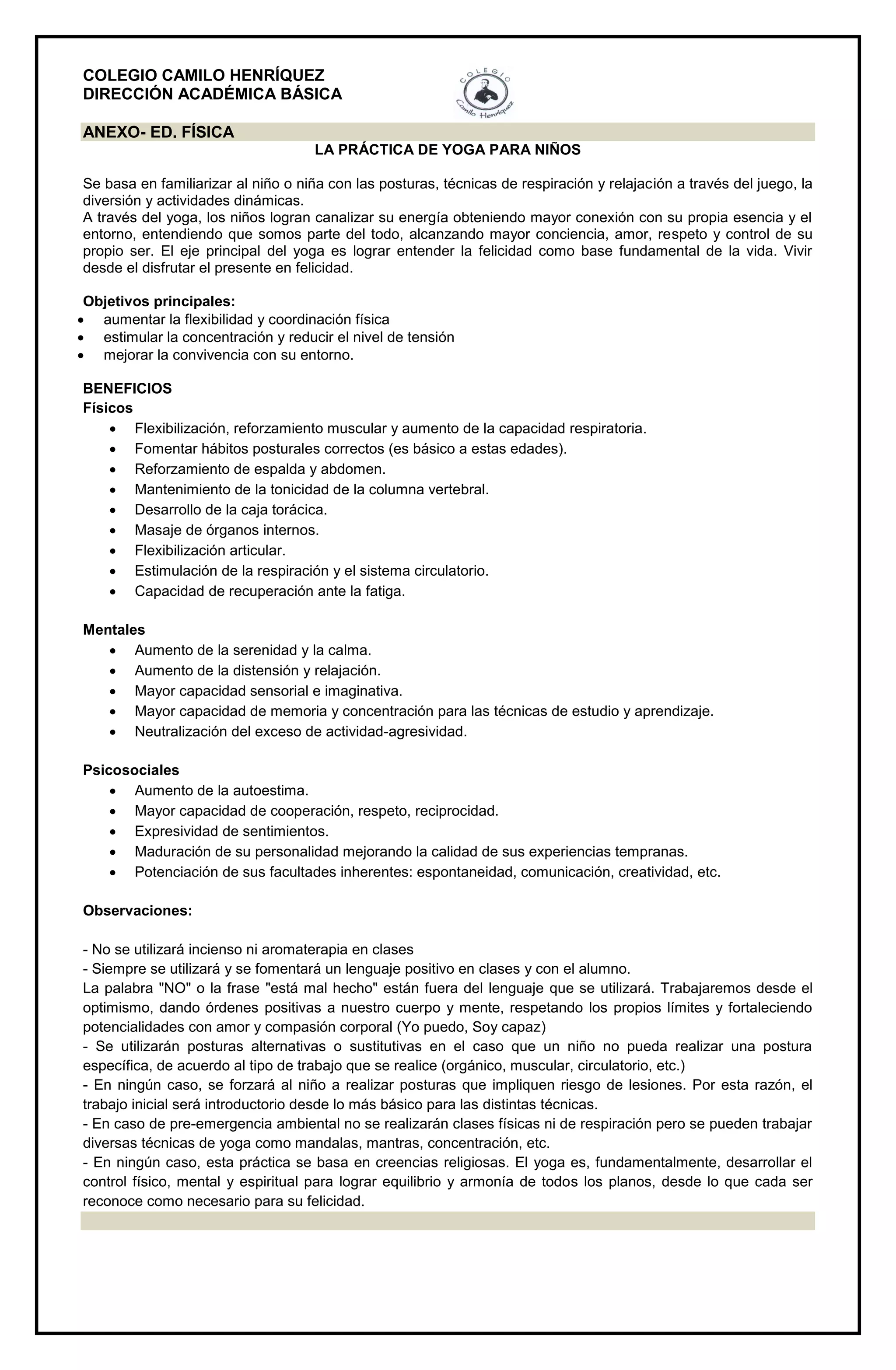 COLEGIO CAMILO HENRÍQUEZ
DIRECCIÓN ACADÉMICA BÁSICA
ANEXO- ED. FÍSICA
LA PRÁCTICA DE YOGA PARA NIÑOS
Se basa en familiarizar al niño o niña con las posturas, técnicas de respiración y relajación a través del juego, la
diversión y actividades dinámicas.
A través del yoga, los niños logran canalizar su energía obteniendo mayor conexión con su propia esencia y el
entorno, entendiendo que somos parte del todo, alcanzando mayor conciencia, amor, respeto y control de su
propio ser. El eje principal del yoga es lograr entender la felicidad como base fundamental de la vida. Vivir
desde el disfrutar el presente en felicidad.
Objetivos principales:
 aumentar la flexibilidad y coordinación física
 estimular la concentración y reducir el nivel de tensión
 mejorar la convivencia con su entorno.
BENEFICIOS
Físicos
 Flexibilización, reforzamiento muscular y aumento de la capacidad respiratoria.
 Fomentar hábitos posturales correctos (es básico a estas edades).
 Reforzamiento de espalda y abdomen.
 Mantenimiento de la tonicidad de la columna vertebral.
 Desarrollo de la caja torácica.
 Masaje de órganos internos.
 Flexibilización articular.
 Estimulación de la respiración y el sistema circulatorio.
 Capacidad de recuperación ante la fatiga.
Mentales
 Aumento de la serenidad y la calma.
 Aumento de la distensión y relajación.
 Mayor capacidad sensorial e imaginativa.
 Mayor capacidad de memoria y concentración para las técnicas de estudio y aprendizaje.
 Neutralización del exceso de actividad-agresividad.
Psicosociales
 Aumento de la autoestima.
 Mayor capacidad de cooperación, respeto, reciprocidad.
 Expresividad de sentimientos.
 Maduración de su personalidad mejorando la calidad de sus experiencias tempranas.
 Potenciación de sus facultades inherentes: espontaneidad, comunicación, creatividad, etc.
Observaciones:
- No se utilizará incienso ni aromaterapia en clases
- Siempre se utilizará y se fomentará un lenguaje positivo en clases y con el alumno.
La palabra "NO" o la frase "está mal hecho" están fuera del lenguaje que se utilizará. Trabajaremos desde el
optimismo, dando órdenes positivas a nuestro cuerpo y mente, respetando los propios límites y fortaleciendo
potencialidades con amor y compasión corporal (Yo puedo, Soy capaz)
- Se utilizarán posturas alternativas o sustitutivas en el caso que un niño no pueda realizar una postura
específica, de acuerdo al tipo de trabajo que se realice (orgánico, muscular, circulatorio, etc.)
- En ningún caso, se forzará al niño a realizar posturas que impliquen riesgo de lesiones. Por esta razón, el
trabajo inicial será introductorio desde lo más básico para las distintas técnicas.
- En caso de pre-emergencia ambiental no se realizarán clases físicas ni de respiración pero se pueden trabajar
diversas técnicas de yoga como mandalas, mantras, concentración, etc.
- En ningún caso, esta práctica se basa en creencias religiosas. El yoga es, fundamentalmente, desarrollar el
control físico, mental y espiritual para lograr equilibrio y armonía de todos los planos, desde lo que cada ser
reconoce como necesario para su felicidad.
 