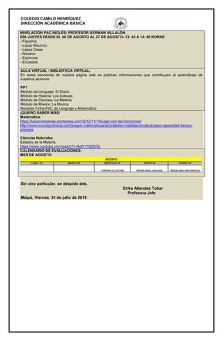 COLEGIO CAMILO HENRÍQUEZ
DIRECCIÓN ACADÉMICA BÁSICA
NIVELACIÓN PAC INGLÉS: PROFESOR GERMAN VILLALÓN
DÍA JUEVES DESDE EL 06 DE AGOSTO AL 27 DE AGOSTO- 13: 45 A 14: 45 HORAS
- Figueroa
- López Mauricio
- López Cesar
- Navarro
- Espinoza
- Encalada
AULA VIRTUAL / BIBLIOTECA VIRTUAL:
En estas secciones de nuestra página web se publican informaciones que contribuyen al aprendizaje de
nuestros alumnos
PPT
Módulo de Lenguaje: El Diario
Módulo de Historia: Los Aztecas
Módulo de Ciencias: La Materia
Módulo de Música: La Música
Revisión Ficha PAC de Lenguaje y Matemática
¡QUIERO SABER MÁS!
Matemática:
https://luisamariaarias.wordpress.com/2012/11/16/jugar-con-las-fracciones/
http://www.mundoprimaria.com/juegos-matematicas/actividades-medidas-longitud-peso-capacidad-tiempo-
primaria
Ciencias Naturales
Estados de la Materia
https://www.youtube.com/watch?v=6sfV1Yt2SVQ
CALENDARIO DE EVALUACIONES:
MES DE AGOSTO:
Sin otro particular, se despide atte.
Erika Allendes Tobar
Profesora Jefe
Maipú, Viernes 31 de julio de 2015
 