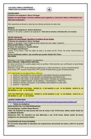 COLEGIO CAMILO HENRÍQUEZ
DIRECCIÓN ACADÉMICA BÁSICA
TECNOLOGÍA:
Profesora de asignatura: Nancy Verdugo
Objetivo de aprendizaje: Conocer software para organizar y comunicar ideas e información con
diferentes propósitos.
Esta asignatura se llevará a cabo las dos últimas semanas de cada mes.
MÚSICA:
Profesora de asignatura: Andrea Quiñones
Martes 17 de marzo: cuaderno de asignatura. Tema de la semana: Introducción a la música
ARTES VISUALES:
Objetivo de aprendizaje: Identificar Cordillera de los Andes.
Profesora de asignatura: Nancy Verdugo
Martes 17 de marzo: Traer 2 hojas de block, lápices de cera, regla. Cuaderno
EDUCACIÓN FÍSICA Y SALUD:
Profesor de asignatura: Claudio Muñoz
Se trabajará coordinación.
Jueves 19 de marzo: Traer los útiles de aseo y la polera de Ed. Física. No enviar desodorantes ni
colonias.
Enviar certificado médico que acredite que puede realizar Ed. Física
RELIGIÓN:
Miércoles 11 de marzo: Cuaderno de asignatura.
AULA VIRTUAL / BIBLIOTECA VIRTUAL:
En estas secciones de nuestra página web se publican informaciones que contribuyen al aprendizaje
de nuestros alumnos
Biblioteca Virtual: PPT de las diferentes asignaturas y videos educativos y guías complementarias
Aula Virtual: PPT revisión Fichas PAC, PPT revisión Prueba Nivel y guías complementarias.
PPT DISPONIBLES EN BIBLIOTECA VIRTUAL
MODULO MATEMÁTICA-09 DE MARZO (REVISIÓN PRUEBA DIAGNÓSTICO)
MODULO HISTORIA- 09 DE MARZO (COORDENAS GEOGRÁFICAS)
MODULO HISTORIA-12 DE MARZO (REVISIÓN PRUEBA DE DIAGNÓSTICO)
MODULO ORIENTACIÓN- 09 DE MARZO ( TOLERANCIA Y EMPATÍA)
MODULO ARTES VISUALES-10 DE MARZO (MOVIMIENTO LAND ART)
GUÍA N° 1 HISTORIA
TEST ME PREPARO HISTORIA : DESDE EL 13 DE MARZO A LAS 19: 00 HORAS, HASTA EL 20
DE MARZO A LAS 14: 00 HORAS
TEST ME PREPARO LENGUAJE : DESDE EL 20 DE MARZO A LAS 19: 00 HORAS, HASTA EL 27
DE MARZO A LAS 14: 00 HORAS
¡QUIERO SABER MÁS!
http://www.genmagic.net/repositorio/albums/userpics/aprendemosjugandocontablas.pdf
• Tablas de multiplicar.
NIVELACIÓN PAC Y/O PSICOPEDAGOGA:
Psicopedagoga: Catalina Rojas Moreno
Taller: Se impartirá los días jueves del mes de marzo a las 13:45 horas. Deben asistir todos los
ALUMNOS NUEVOS.
Nivelación PAC: Se impartirá los días Miércoles a las 13:45 horas. Deben asistir de forma
obligatoria los alumnos(a) citados.
CALENDARIO DE EVALUACIONES:
Se encuentra disponible el calendario de evaluaciones del periodo de marzo y abril en el portal
camilino.
 