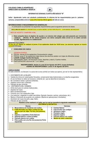 COLEGIO CAMILO HENRÍQUEZ
DIRECCIÓN ACADÉMICA BÁSICA
INFORMATIVO SEMANAL CUARTO AÑO BÁSICO “B”
Señor Apoderado: Junto con saludarlo cordialmente, le informo de los requerimientos para la próxima
semana, comprendida entre el Lunes 24 al viernes 28 de agosto del año en curso.
INFORMACIONES O REQUERIMIENTOS GENERALES:
A continuación se presentan los siguientes requerimientos para la siguiente semana de clases.
EN EL MES DE AGOSTO: EL SECRETO DE LA CUEVA NEGRA. AUTOR: PEPE PELAYO – JUAN MANUEL BETANCOURT
MES DE AGOSTO: CAMPAÑA A MIL.
 Esta campaña tiene el objetivo de ayudar a un alumno del colegio que está pasando por momentos
médicos difíciles. Si Ud. desea cooperar con dicha campaña debe enviar en un sobre cerrado
$1.000. Agradecemos su colaboración.
MUESTRA FOLCLÓRICA
El acto de la E. Básica se realizará el jueves 10 de septiembre desde las 10:00 horas. Los alumnos ingresan en horario
normal (8: 00 horas)
 CONCURSO DE CUECA
GENERALIDADES:
FECHA: viernes 04 de septiembre Ornamentación colegio.
FECHA: lunes 07 de septiembre trajes típicos (los alumnos asisten con trajes de diferentes zonas)
LUGAR: Colegio Camilo Henríquez
ORGANIZAN: Depto. de Educación Física, deportes y salud y Cuartos medios.
PARTICIPACION: alumnos de 1° a 6° básico
INSCRIPCIONES: desde el Lunes 03 de Agosto del 2015. (cupos limitados)
CIERRE DE INSCRIPCIONES: Lunes 31 de Agosto del 2015.
CUECA HUASA
En este certamen, se danzará la cueca de la zona central con todos sus aperos, por ser la más representativa.
1.- VESTIMENTA DE LA MUJER:
 Vestido de china con estampados floreados, conservando telas tradicionales y no diseños exagerados.
 El uso de falsos no debe ser excesivo, evitando así que se desvirtúe el vestuario.
 No considerar sedas o géneros brillantes.
 Zapatos común taco cuadrado.
 Pañuelo de tela corriente.
2.- VESTIMENTA DEL HOMBRE:
 Ambo de huaso en colores tradicionales.
 Zapatos de huaso.
 Bota corralera/piernera.
 Cinturón con o sin chasquilla o faja.
 (Los adornos colgantes no están permitidos; Ejemplo: llaveros, cachos, cartucheras, etc.)
 Manta o Chamanto de acuerdo a su estatura. (Manta sin aplicaciones ni bordados)
 Sombrero de huaso de paño, paja, fieltro.
 Pañuelo de tela corriente.
Nuestro curso realizará un baile, por lo cual se necesita la siguiente vestimenta
VESTIMENTA DEFINITIVA
Damas Varones
Blusa blanca sin hombros con vuelos
Falda floreada con falso ( podrá ser del
genero que ud. elija; Tía lucy, Sra johanna,
etc)
Zapatos o zapatillas chicle blancas
Delantal blanco ( sobre la falda)
Pañuelo blanco con vuelos
Pelo suelto con una flor de accesorio( Parte
izquierda)
Camisa blanca
Faja tricolor que cuelgue
Sombrero negro
Pantalón negro
Zapatos negros
Pañuelo blanco sin vuelos
Manta de color a elección.
 