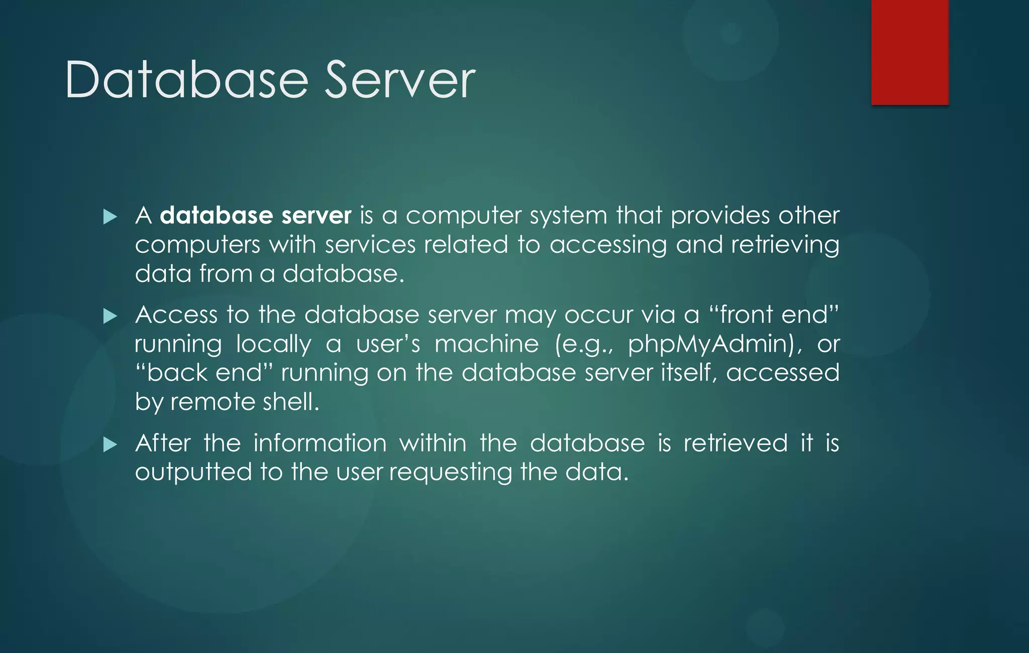Database Server
 A database server is a computer system that provides other
computers with services related to accessing and retrieving
data from a database.
 Access to the database server may occur via a “front end”
running locally a user‟s machine (e.g., phpMyAdmin), or
“back end” running on the database server itself, accessed
by remote shell.
 After the information within the database is retrieved it is
outputted to the user requesting the data.
 
