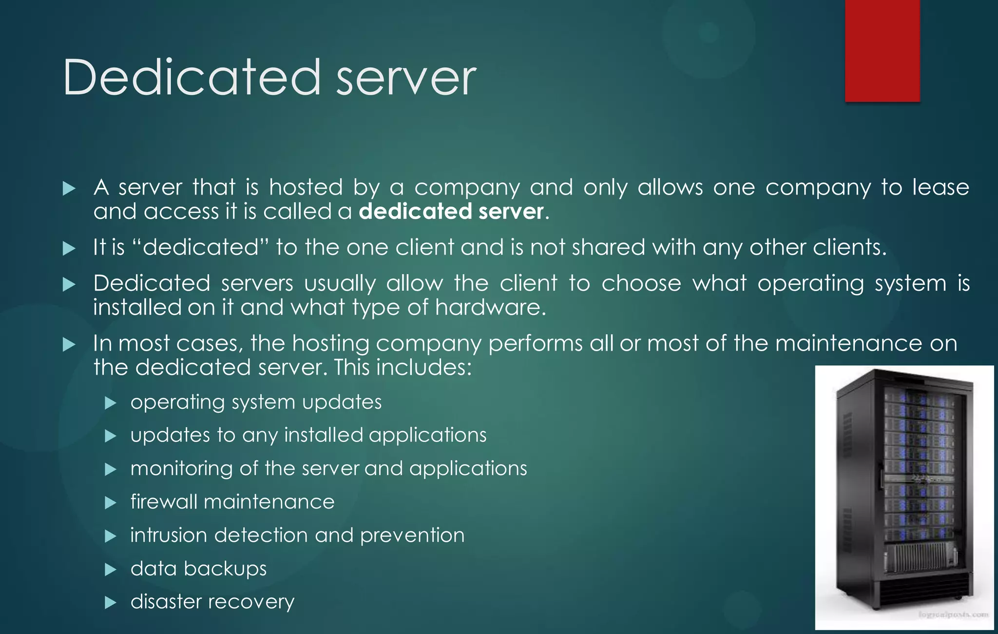 Dedicated server
 A server that is hosted by a company and only allows one company to lease
and access it is called a dedicated server.
 It is “dedicated” to the one client and is not shared with any other clients.
 Dedicated servers usually allow the client to choose what operating system is
installed on it and what type of hardware.
 In most cases, the hosting company performs all or most of the maintenance on
the dedicated server. This includes:
 operating system updates
 updates to any installed applications
 monitoring of the server and applications
 firewall maintenance
 intrusion detection and prevention
 data backups
 disaster recovery
 