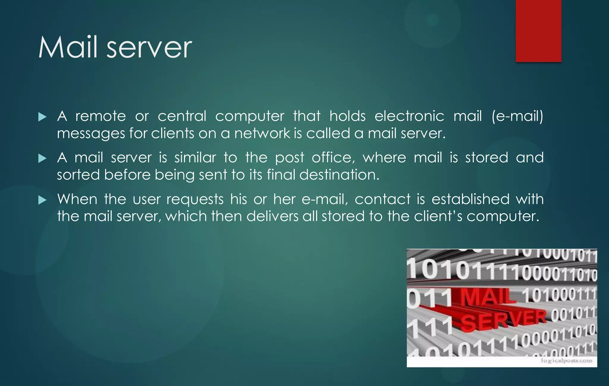 Mail server
 A remote or central computer that holds electronic mail (e-mail)
messages for clients on a network is called a mail server.
 A mail server is similar to the post office, where mail is stored and
sorted before being sent to its final destination.
 When the user requests his or her e-mail, contact is established with
the mail server, which then delivers all stored to the client‟s computer.
 