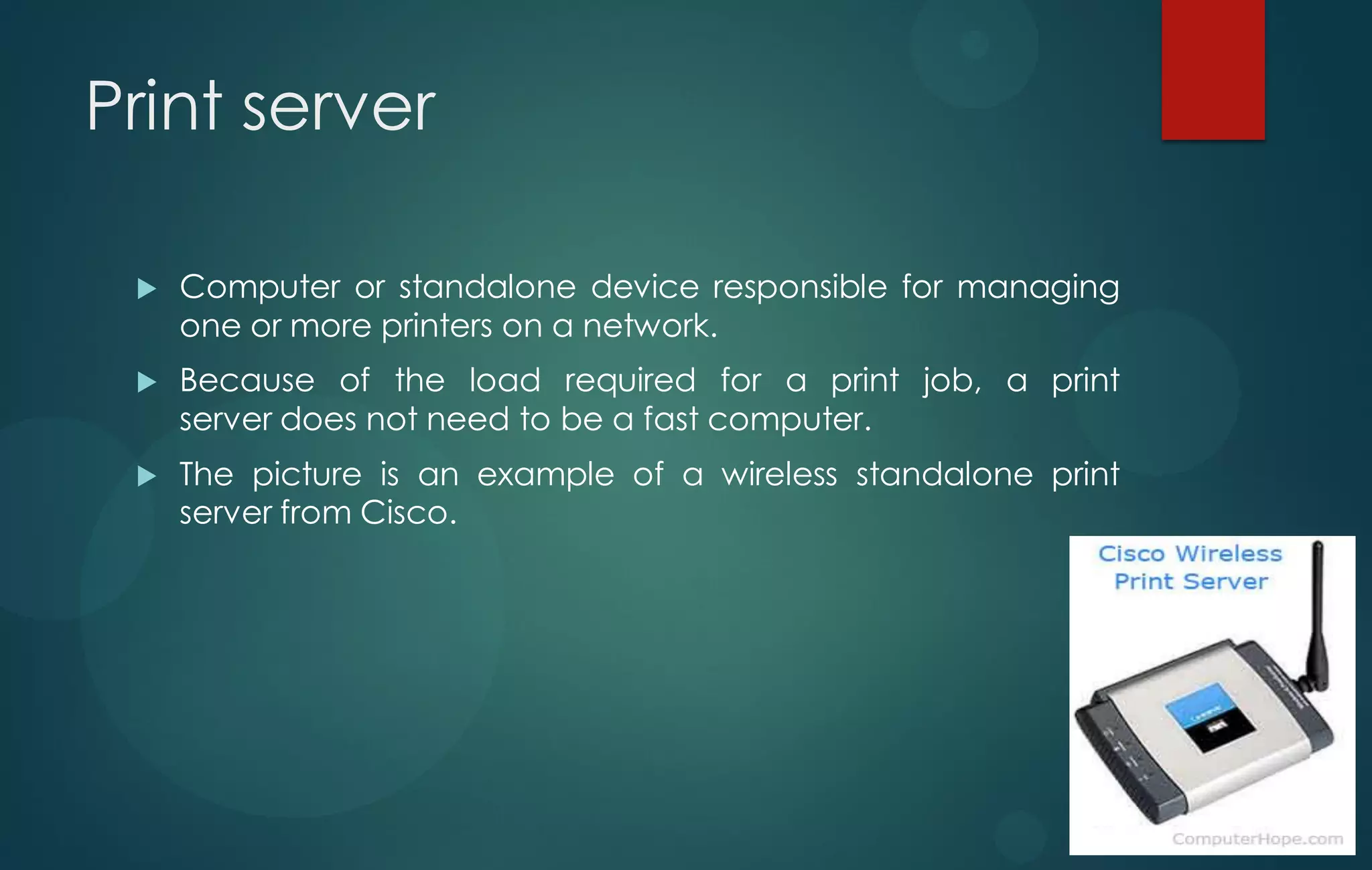 Print server
 Computer or standalone device responsible for managing
one or more printers on a network.
 Because of the load required for a print job, a print
server does not need to be a fast computer.
 The picture is an example of a wireless standalone print
server from Cisco.
 