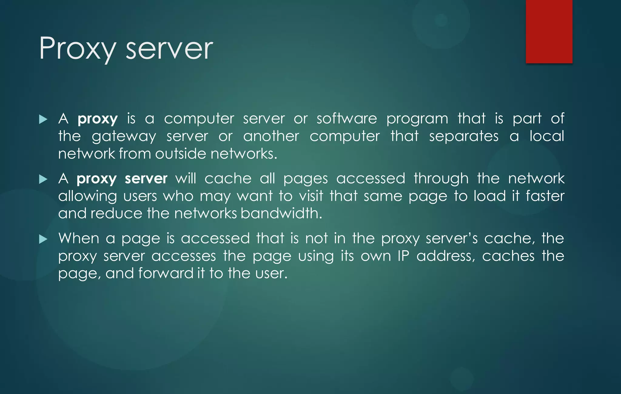Proxy server
 A proxy is a computer server or software program that is part of
the gateway server or another computer that separates a local
network from outside networks.
 A proxy server will cache all pages accessed through the network
allowing users who may want to visit that same page to load it faster
and reduce the networks bandwidth.
 When a page is accessed that is not in the proxy server‟s cache, the
proxy server accesses the page using its own IP address, caches the
page, and forward it to the user.
 
