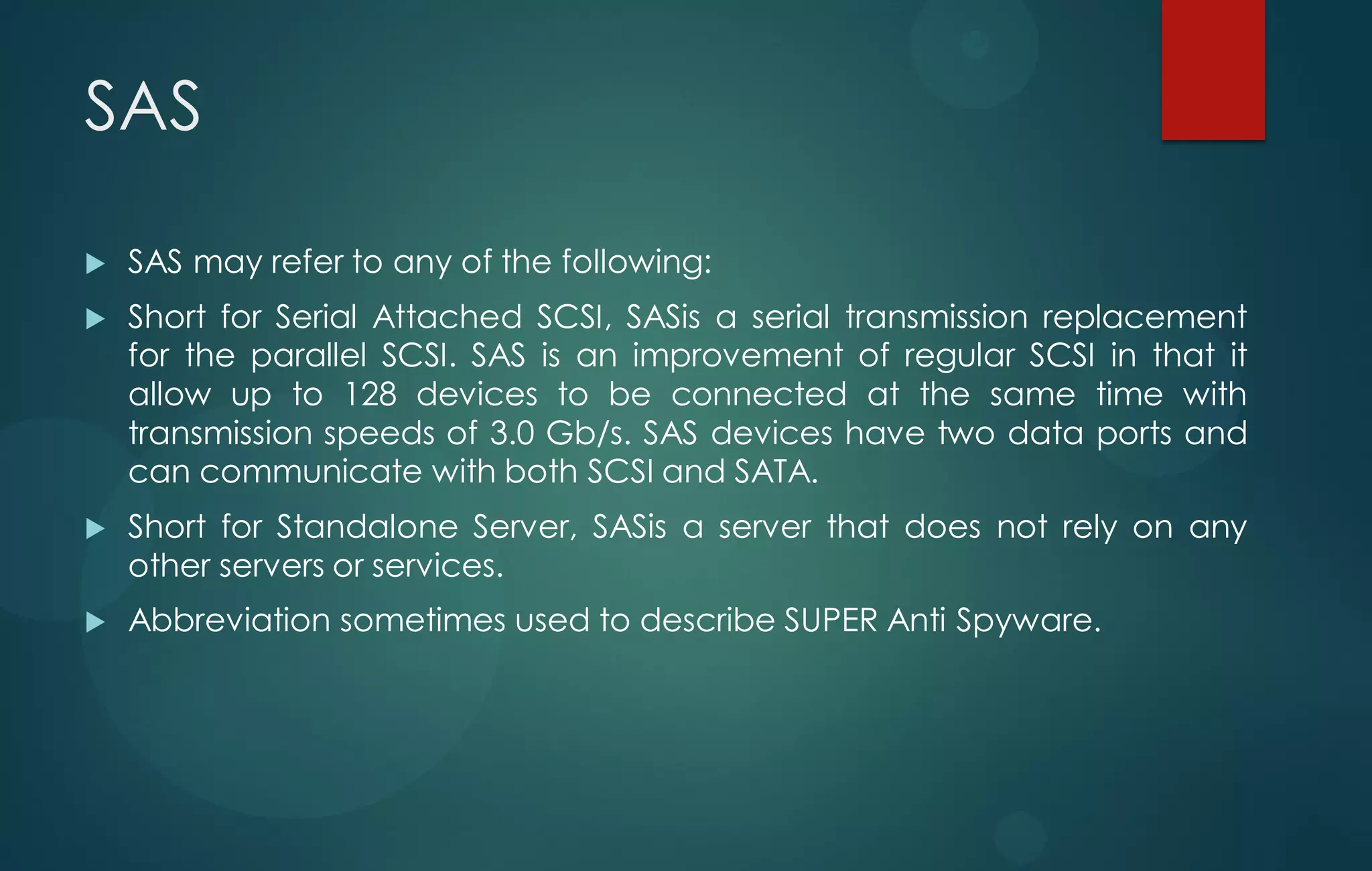 SAS
 SAS may refer to any of the following:
 Short for Serial Attached SCSI, SASis a serial transmission replacement
for the parallel SCSI. SAS is an improvement of regular SCSI in that it
allow up to 128 devices to be connected at the same time with
transmission speeds of 3.0 Gb/s. SAS devices have two data ports and
can communicate with both SCSI and SATA.
 Short for Standalone Server, SASis a server that does not rely on any
other servers or services.
 Abbreviation sometimes used to describe SUPER Anti Spyware.
 