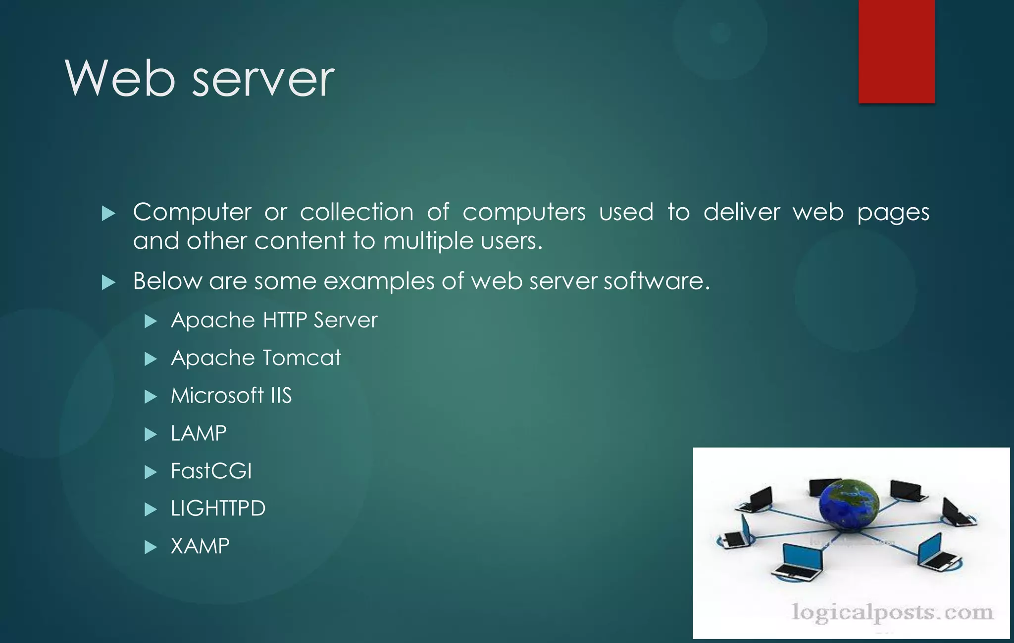 Web server
 Computer or collection of computers used to deliver web pages
and other content to multiple users.
 Below are some examples of web server software.
 Apache HTTP Server
 Apache Tomcat
 Microsoft IIS
 LAMP
 FastCGI
 LIGHTTPD
 XAMP
 