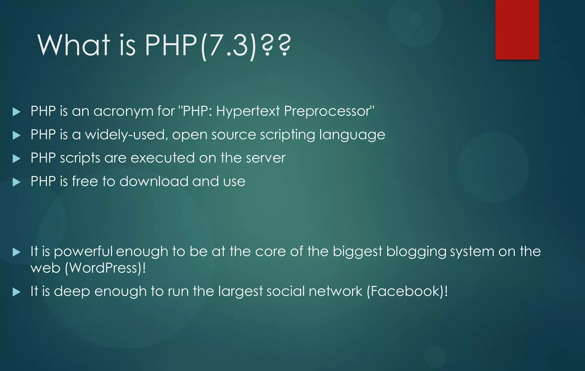 What is PHP(7.3)??
 PHP is an acronym for "PHP: Hypertext Preprocessor"
 PHP is a widely-used, open source scripting language
 PHP scripts are executed on the server
 PHP is free to download and use
 It is powerful enough to be at the core of the biggest blogging system on the
web (WordPress)!
 It is deep enough to run the largest social network (Facebook)!
 