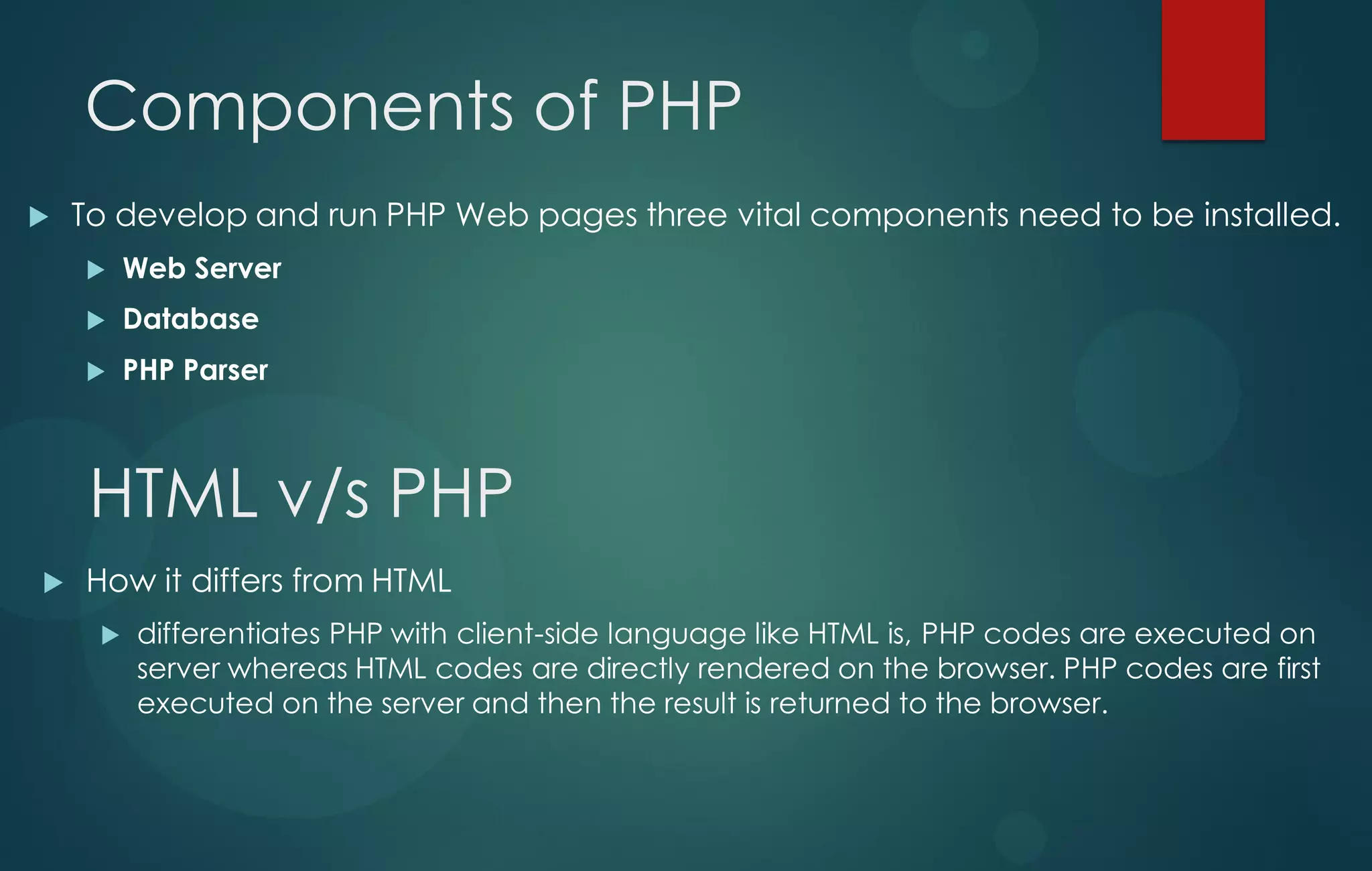 Components of PHP
 To develop and run PHP Web pages three vital components need to be installed.
 Web Server
 Database
 PHP Parser
HTML v/s PHP
 How it differs from HTML
 differentiates PHP with client-side language like HTML is, PHP codes are executed on
server whereas HTML codes are directly rendered on the browser. PHP codes are first
executed on the server and then the result is returned to the browser.
 