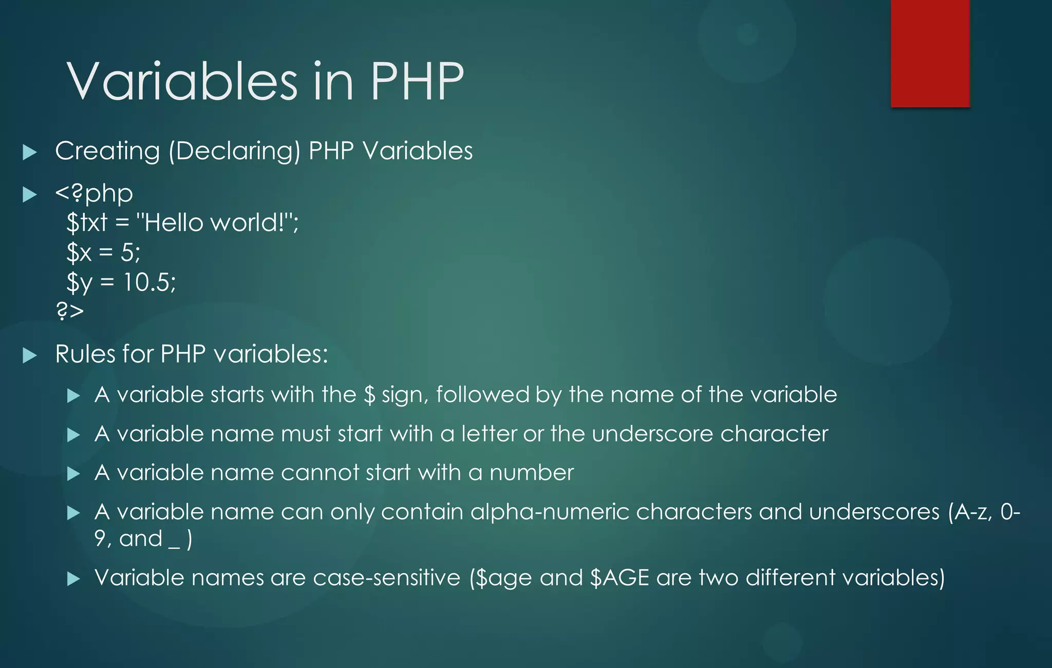 Variables in PHP
 Creating (Declaring) PHP Variables
 <?php
$txt = "Hello world!";
$x = 5;
$y = 10.5;
?>
 Rules for PHP variables:
 A variable starts with the $ sign, followed by the name of the variable
 A variable name must start with a letter or the underscore character
 A variable name cannot start with a number
 A variable name can only contain alpha-numeric characters and underscores (A-z, 0-
9, and _ )
 Variable names are case-sensitive ($age and $AGE are two different variables)
 