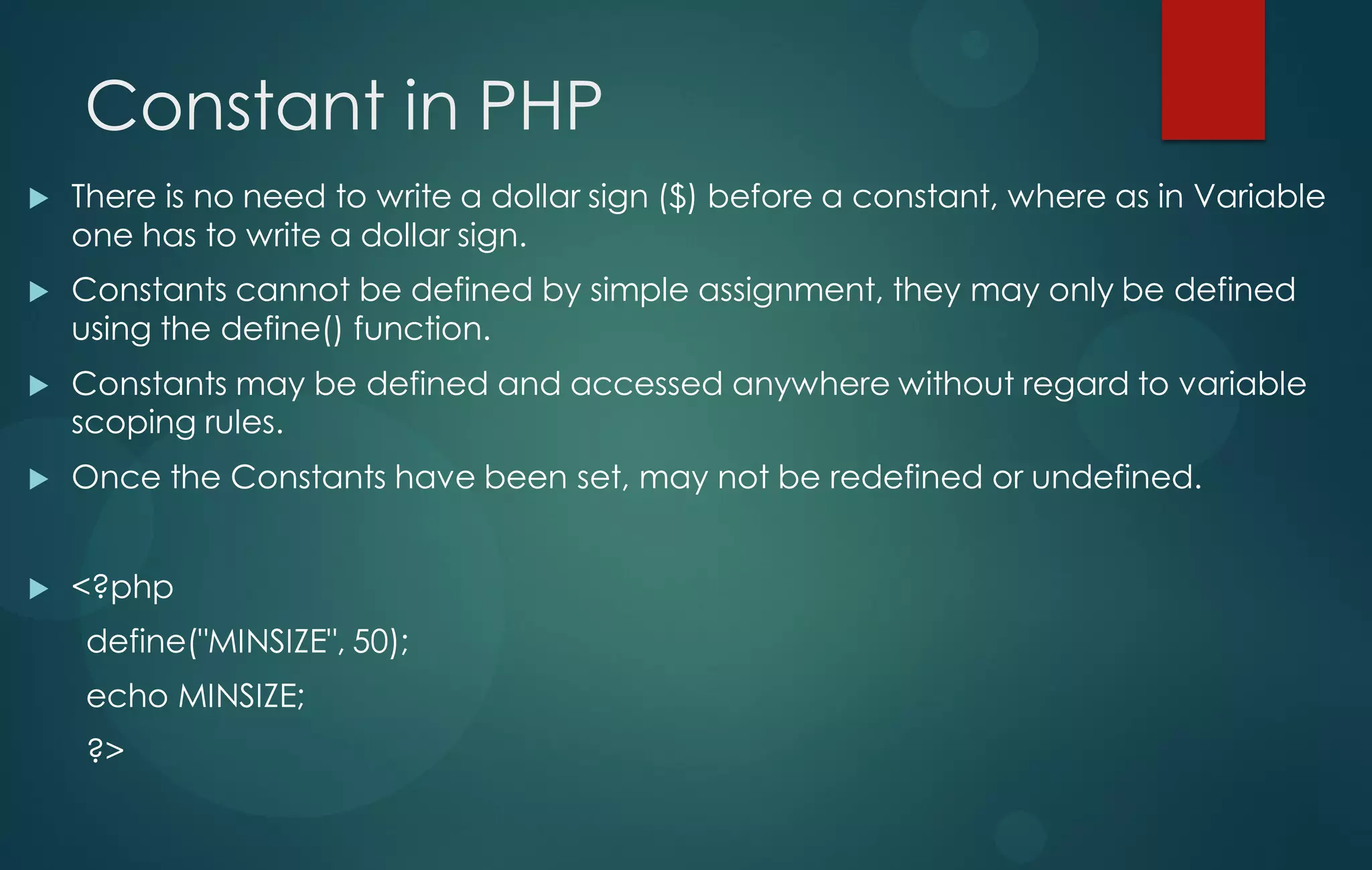 Constant in PHP
 There is no need to write a dollar sign ($) before a constant, where as in Variable
one has to write a dollar sign.
 Constants cannot be defined by simple assignment, they may only be defined
using the define() function.
 Constants may be defined and accessed anywhere without regard to variable
scoping rules.
 Once the Constants have been set, may not be redefined or undefined.
 <?php
define("MINSIZE", 50);
echo MINSIZE;
?>
 