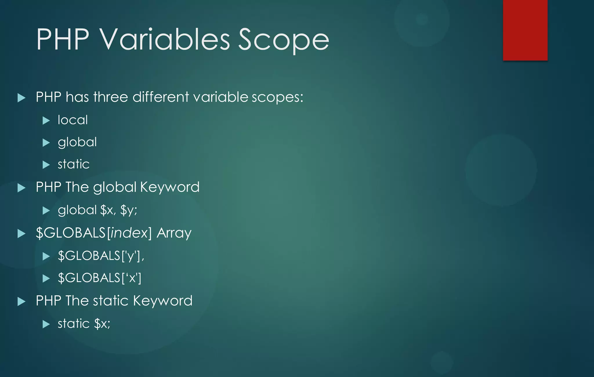 PHP Variables Scope
 PHP has three different variable scopes:
 local
 global
 static
 PHP The global Keyword
 global $x, $y;
 $GLOBALS[index] Array
 $GLOBALS['y'],
 $GLOBALS[„x']
 PHP The static Keyword
 static $x;
 