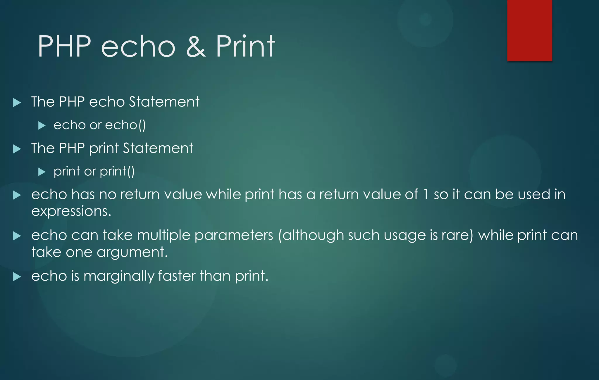 PHP echo & Print
 The PHP echo Statement
 echo or echo()
 The PHP print Statement
 print or print()
 echo has no return value while print has a return value of 1 so it can be used in
expressions.
 echo can take multiple parameters (although such usage is rare) while print can
take one argument.
 echo is marginally faster than print.
 