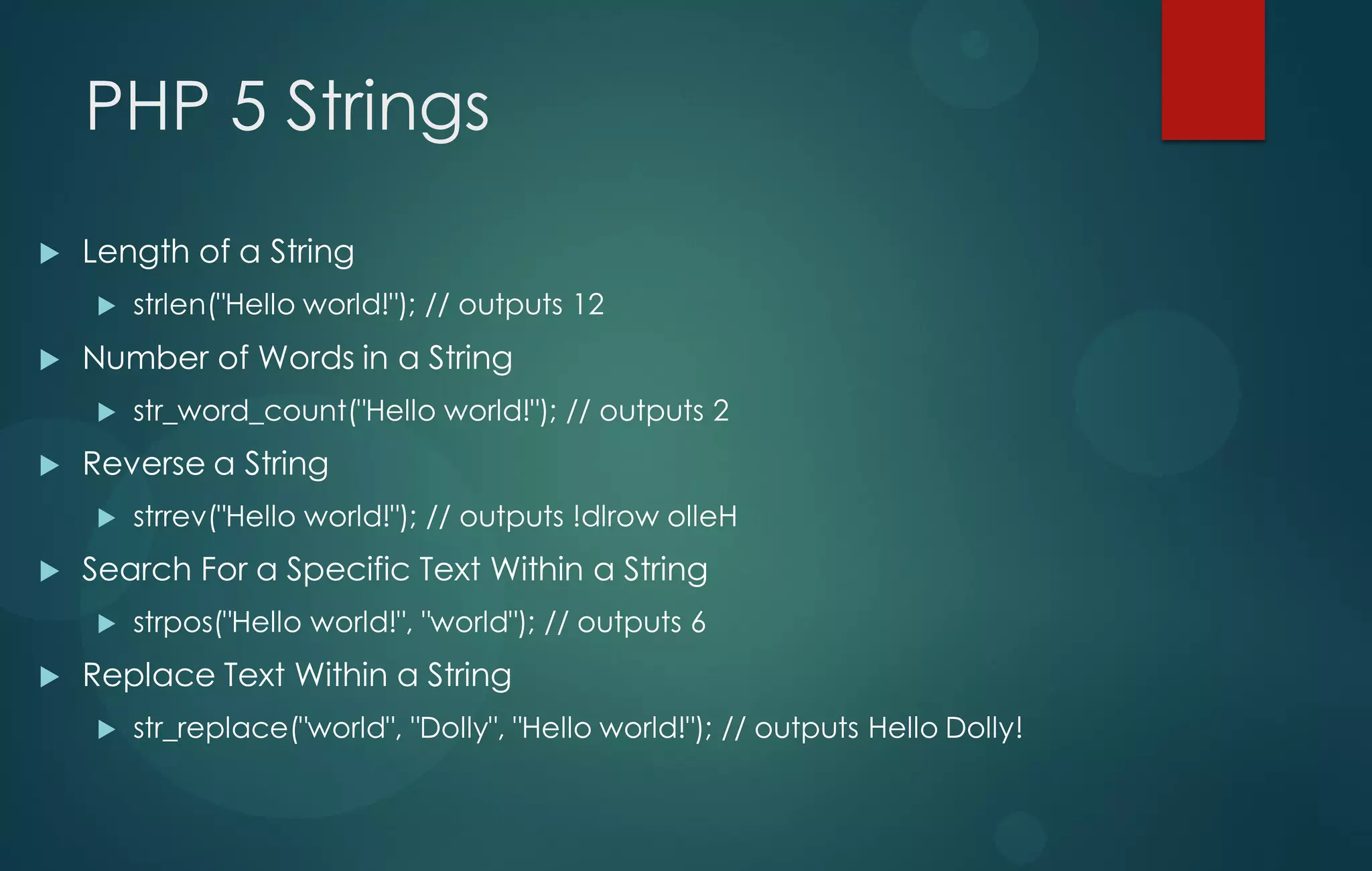 PHP 5 Strings
 Length of a String
 strlen("Hello world!"); // outputs 12
 Number of Words in a String
 str_word_count("Hello world!"); // outputs 2
 Reverse a String
 strrev("Hello world!"); // outputs !dlrow olleH
 Search For a Specific Text Within a String
 strpos("Hello world!", "world"); // outputs 6
 Replace Text Within a String
 str_replace("world", "Dolly", "Hello world!"); // outputs Hello Dolly!
 