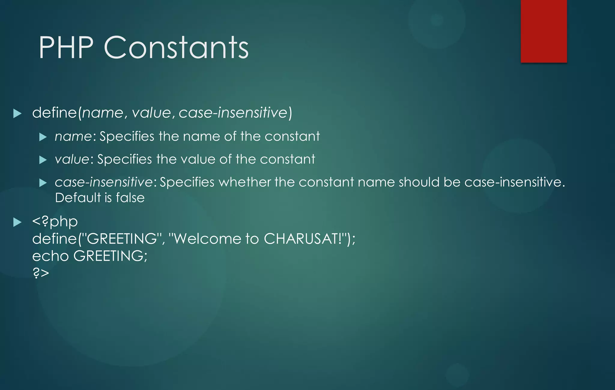 PHP Constants
 define(name, value, case-insensitive)
 name: Specifies the name of the constant
 value: Specifies the value of the constant
 case-insensitive: Specifies whether the constant name should be case-insensitive.
Default is false
 <?php
define("GREETING", "Welcome to CHARUSAT!");
echo GREETING;
?>
 