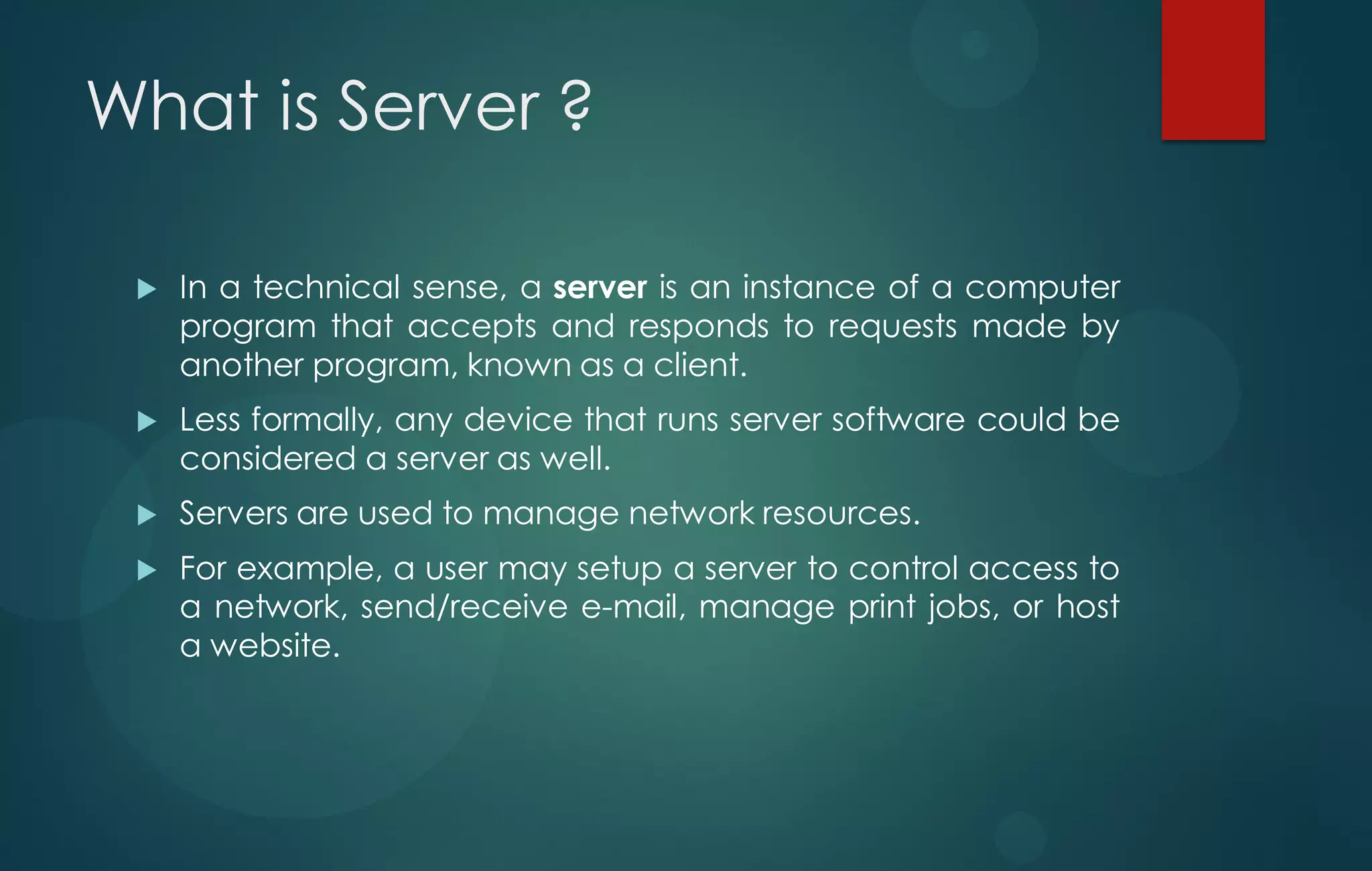 What is Server ?
 In a technical sense, a server is an instance of a computer
program that accepts and responds to requests made by
another program, known as a client.
 Less formally, any device that runs server software could be
considered a server as well.
 Servers are used to manage network resources.
 For example, a user may setup a server to control access to
a network, send/receive e-mail, manage print jobs, or host
a website.
 