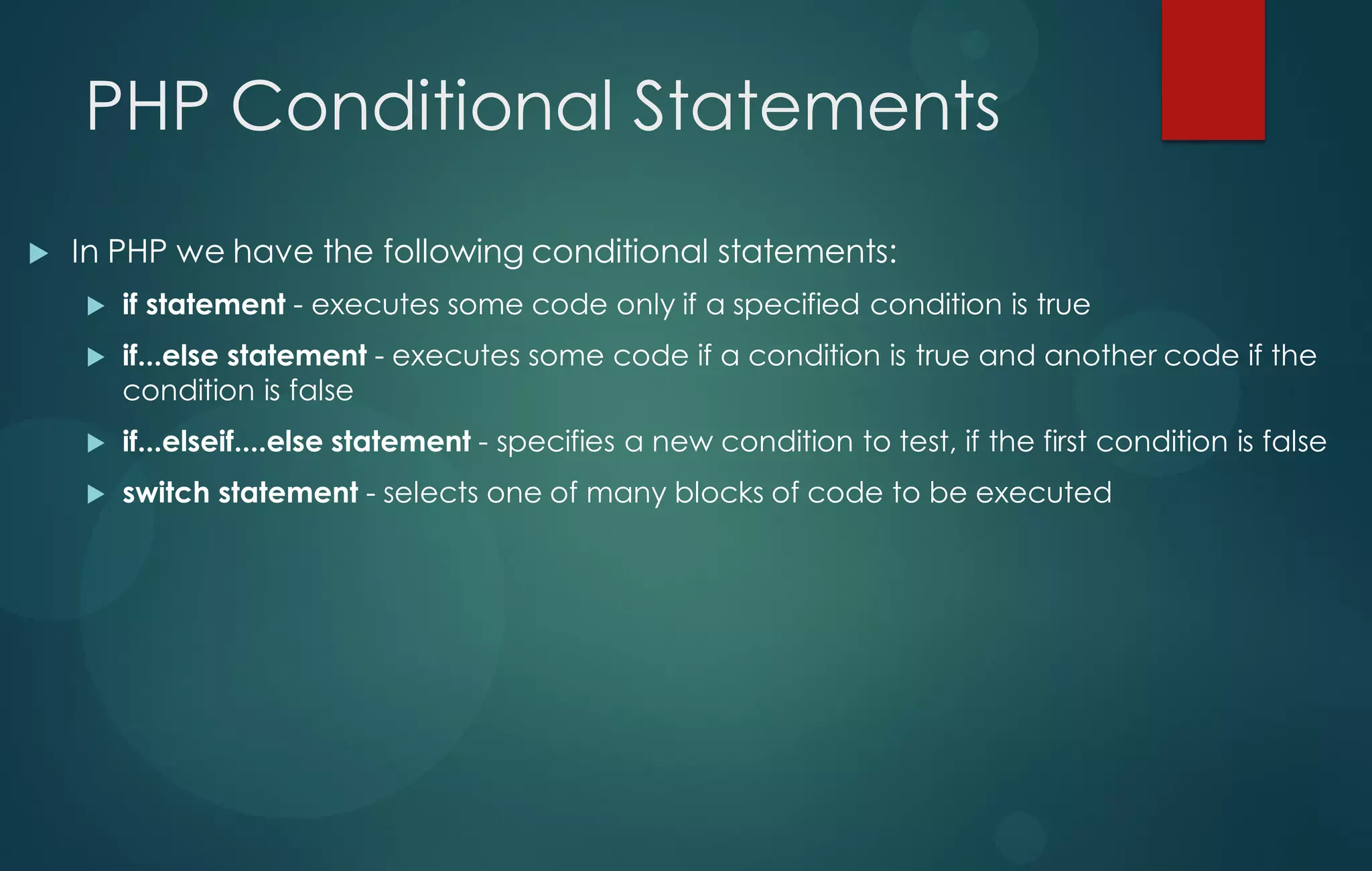 PHP Conditional Statements
 In PHP we have the following conditional statements:
 if statement - executes some code only if a specified condition is true
 if...else statement - executes some code if a condition is true and another code if the
condition is false
 if...elseif....else statement - specifies a new condition to test, if the first condition is false
 switch statement - selects one of many blocks of code to be executed
 